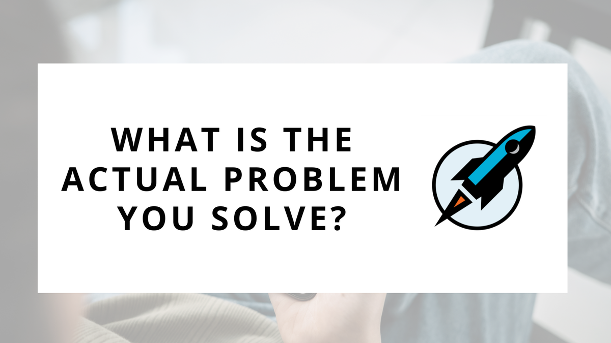 What is the ACTUAL Problem You Solve?